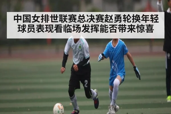 中国女排世联赛总决赛赵勇轮换年轻球员表现看临场发挥能否带来惊喜