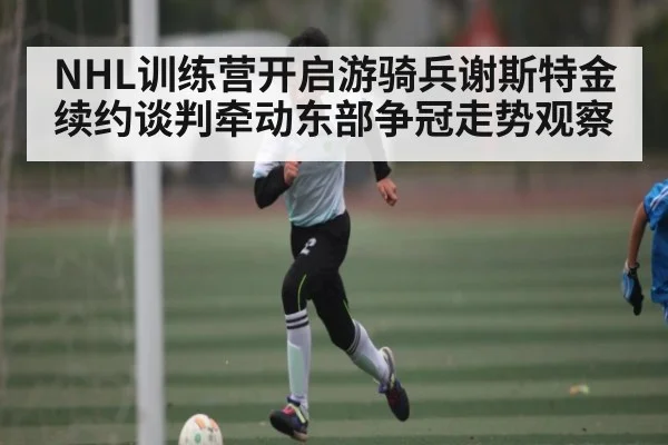 NHL训练营开启游骑兵谢斯特金续约谈判牵动东部争冠走势观察