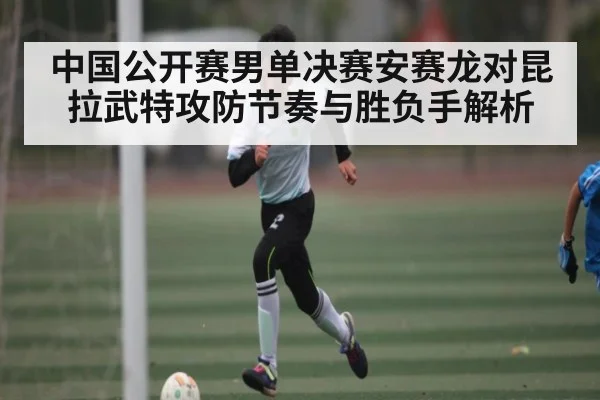 中国公开赛男单决赛安赛龙对昆拉武特攻防节奏与胜负手解析 - kaiyun